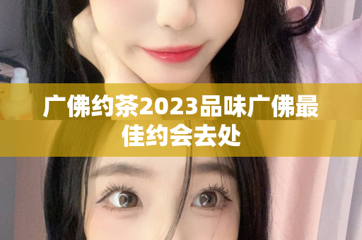 广佛约茶2023品味广佛最佳约会去处