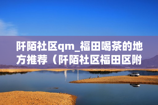 阡陌社区qm_福田喝茶的地方推荐（阡陌社区福田区附近值得推荐的喝茶场所）