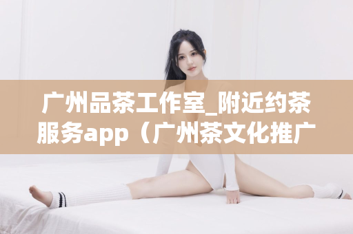 广州品茶工作室_附近约茶服务app（广州茶文化推广平台）