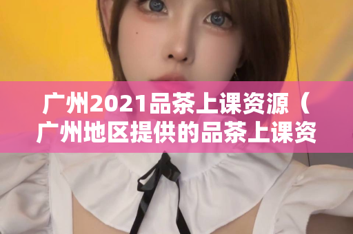 广州2021品茶上课资源（广州地区提供的品茶上课资源）