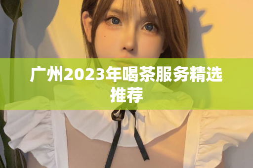 广州2023年喝茶服务精选推荐