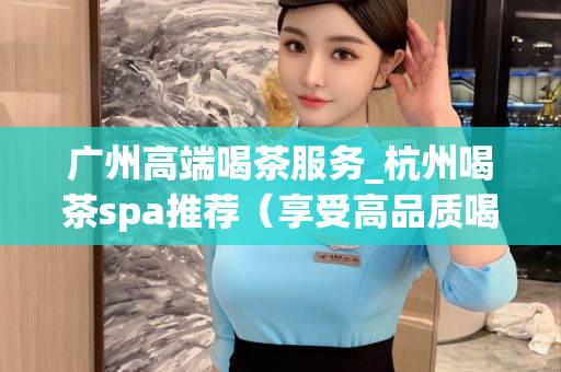 广州高端喝茶服务_杭州喝茶spa推荐（享受高品质喝茶和spa服务）