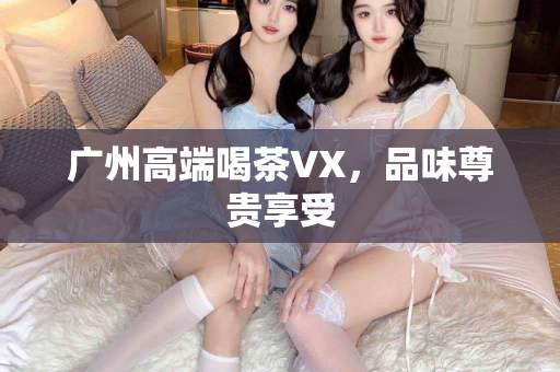 广州高端喝茶VX，品味尊贵享受