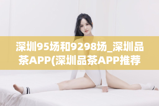 深圳95场和9298场_深圳品茶APP(深圳品茶APP推荐)