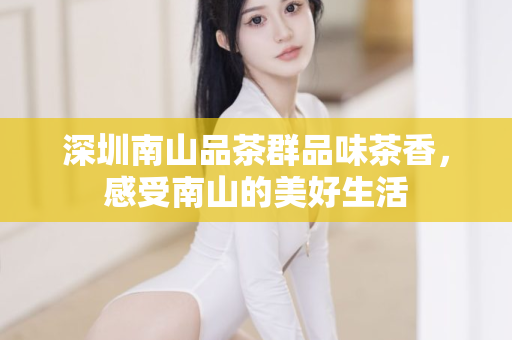 深圳南山品茶群品味茶香，感受南山的美好生活