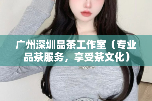 广州深圳品茶工作室（专业品茶服务，享受茶文化）