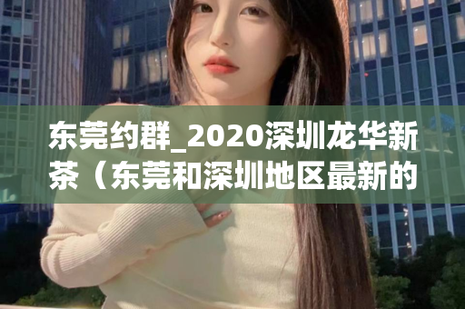 东莞约群_2020深圳龙华新茶（东莞和深圳地区最新的茶叶交流活动）