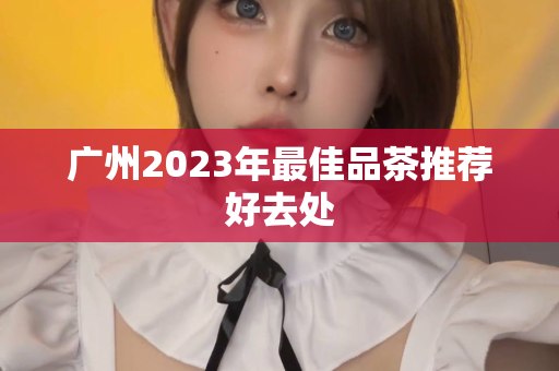 广州2023年最佳品茶推荐好去处