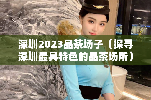 深圳2023品茶场子（探寻深圳最具特色的品茶场所）